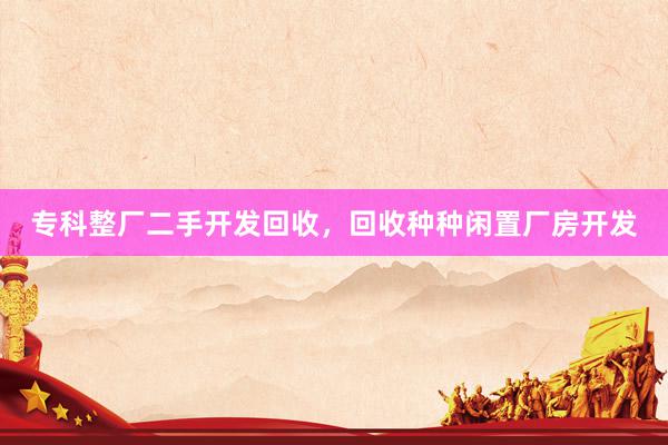 专科整厂二手开发回收，回收种种闲置厂房开发