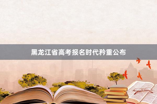 黑龙江省高考报名时代矜重公布