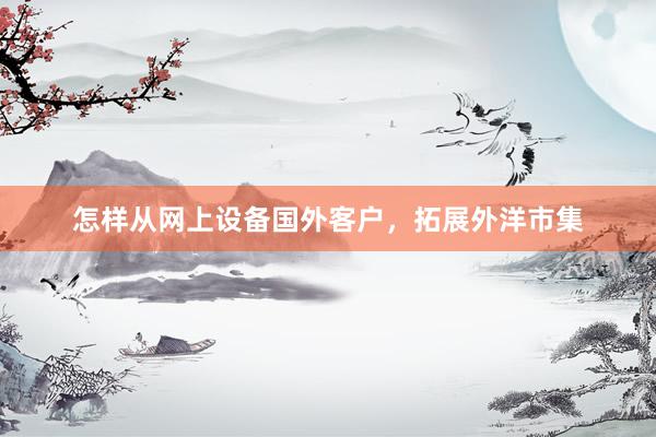 怎样从网上设备国外客户，拓展外洋市集