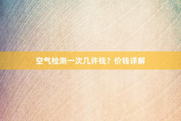 空气检测一次几许钱？价钱详解