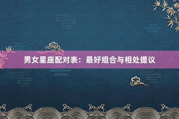 男女星座配对表：最好组合与相处提议